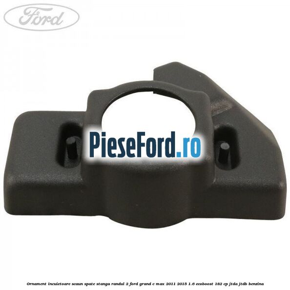 Ornament incuietoare scaun spate stanga randul 2 Ford Grand C-Max 2011-2015 1.6 EcoBoost 182 cp JTDA, JTDB benzina