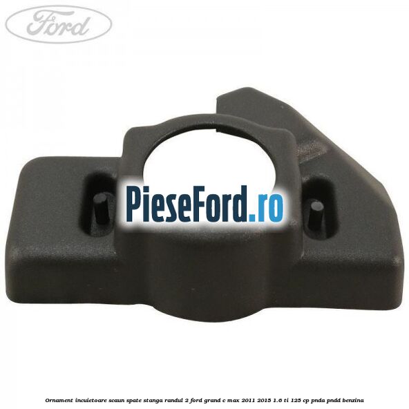 Ornament incuietoare scaun spate stanga randul 2 Ford Grand C-Max 2011-2015 1.6 Ti 125 cp PNDA, PNDD benzina