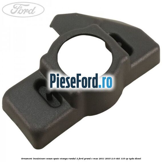 Ornament incuietoare scaun spate stanga randul 2 Ford Grand C-Max 2011-2015 2.0 TDCi 115 cp TYDA diesel
