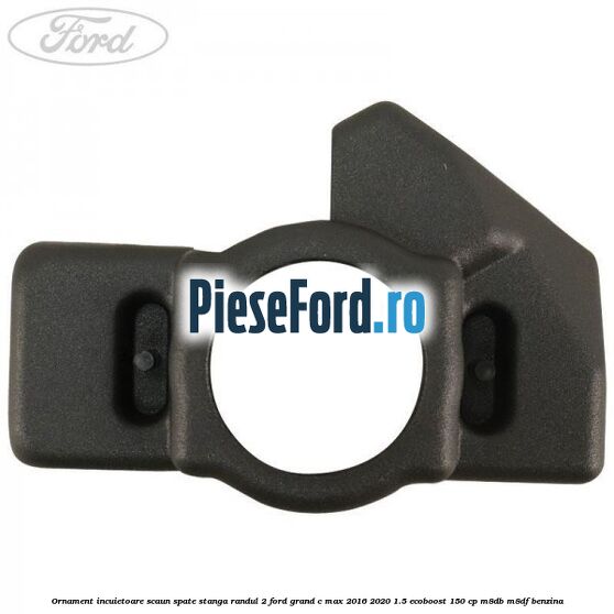 Ornament incuietoare scaun spate stanga randul 2 Ford Grand C-Max 2016-2020 1.5 EcoBoost 150 cp Ornament incuietoare scaun spate stanga randul 2 Ford Grand C-Max 2016-2020 1.5 EcoBoost 150 cp M8DB, M8DF benzina