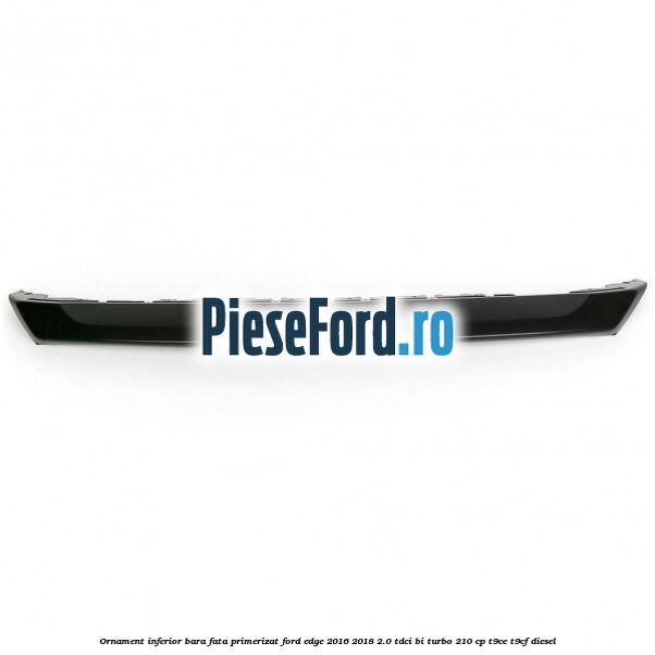 Ornament inferior bara fata primerizat Ford Edge 2016-2018 2.0 TDCi Bi-Turbo 210 cp T9CE, T9CF diesel