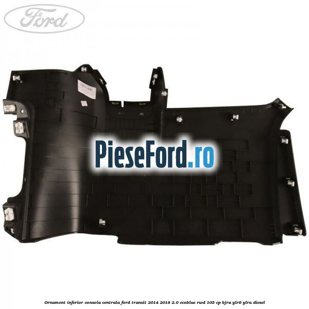 Ornament inferior consola centrala Ford Transit 2014-2018 2.0 EcoBlue RWD 105 cp BJRA, YLR6, YLRA diesel