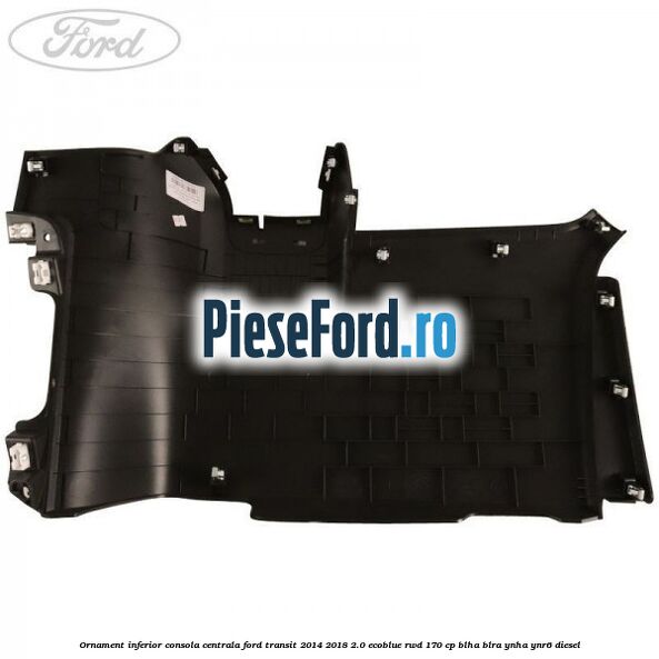 Ornament inferior consola centrala Ford Transit 2014-2018 2.0 EcoBlue RWD 170 cp BLHA, BLRA, YNHA, YNR6 diesel