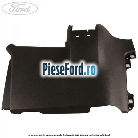 Ornament inferior consola centrala Ford Transit 2014-2018 2.2 TDCi 155 cp CVF5 diesel