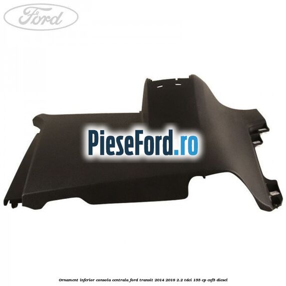 Ornament inferior consola centrala Ford Transit 2014-2018 2.2 TDCi 155 cp CVF5 diesel