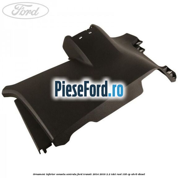 Ornament inferior consola centrala Ford Transit 2014-2018 2.2 TDCi RWD 135 cp UHR5 diesel