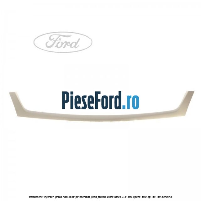 Ornament inferior grila radiator primerizat Ford Fiesta 1996-2001 1.6 16V Sport 103 cp L1T, L1V benzina