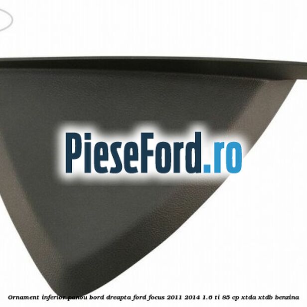 Ornament inferior panou bord dreapta Ford Focus 2011-2014 1.6 Ti 85 cp XTDA, XTDB benzina