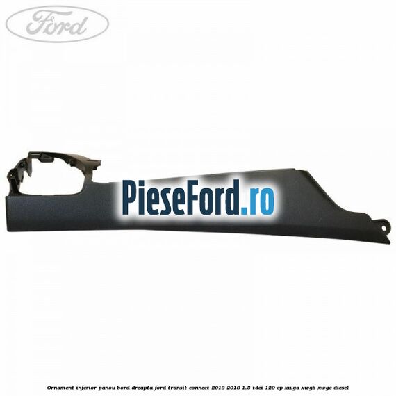 Ornament inferior panou bord dreapta Ford Transit Connect 2013-2018 1.5 TDCi 120 cp Ornament inferior panou bord dreapta Ford Transit Connect 2013-2018 1.5 TDCi 120 cp XWGA, XWGB, XWGC diesel