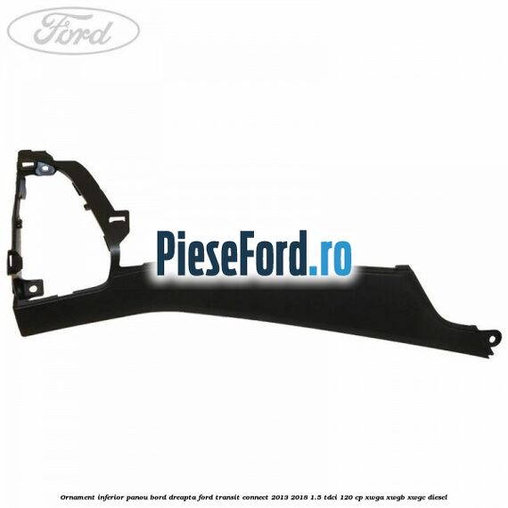 Ornament inferior panou bord dreapta Ford Transit Connect 2013-2018 1.5 TDCi 120 cp Ornament inferior panou bord dreapta Ford Transit Connect 2013-2018 1.5 TDCi 120 cp XWGA, XWGB, XWGC diesel