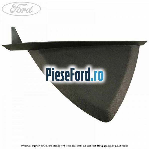 Ornament inferior panou bord stanga Ford Focus 2011-2014 1.6 EcoBoost 150 cp JQDA, JQDB, YUDA benzina