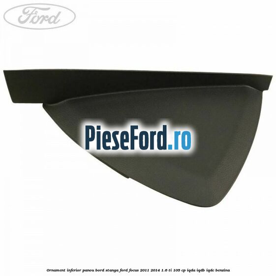 Ornament inferior panou bord stanga Ford Focus 2011-2014 1.6 Ti 105 cp IQDA, IQDB, IQDC benzina
