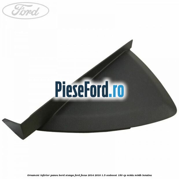 Ornament inferior panou bord stanga Ford Focus 2014-2018 1.5 EcoBoost 150 cp M8DA, M8DB benzina