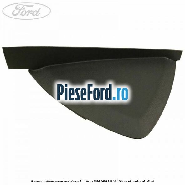 Ornament inferior panou bord stanga Ford Focus 2014-2018 1.5 TDCi 95 cp XXDA, XXDC, XXDD diesel