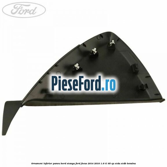 Ornament inferior panou bord stanga Ford Focus 2014-2018 1.6 Ti 85 cp Ornament inferior panou bord stanga Ford Focus 2014-2018 1.6 Ti 85 cp XTDA, XTDB benzina