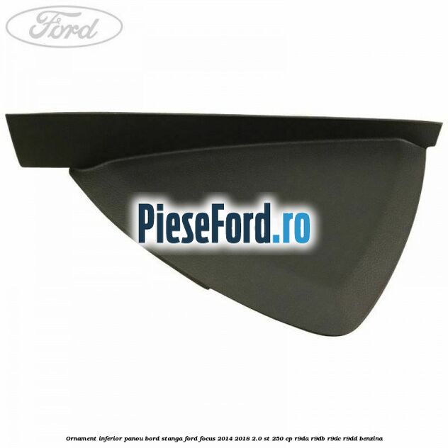 Ornament inferior panou bord stanga Ford Focus 2014-2018 2.0 ST 250 cp Ornament inferior panou bord stanga Ford Focus 2014-2018 2.0 ST 250 cp R9DA, R9DB, R9DC, R9DD benzina