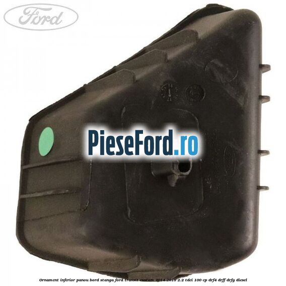 Ornament inferior panou bord stanga Ford Transit Custom 2014-2018 2.2 TDCi 100 cp Ornament inferior panou bord stanga Ford Transit Custom 2014-2018 2.2 TDCi 100 cp DRF4, DRFF, DRFG diesel
