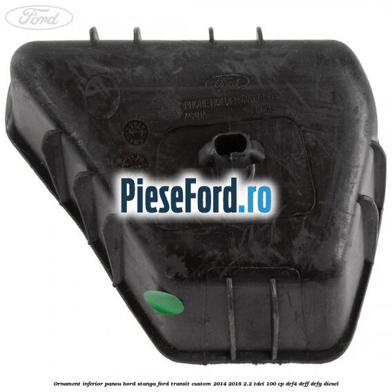 Ornament inferior panou bord stanga Ford Transit Custom 2014-2018 2.2 TDCi 100 cp Ornament inferior panou bord stanga Ford Transit Custom 2014-2018 2.2 TDCi 100 cp DRF4, DRFF, DRFG diesel