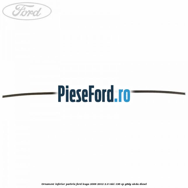Ornament inferior parbriz Ford Kuga 2008-2012 2.0 TDCi 136 cp G6DG, UKDA diesel
