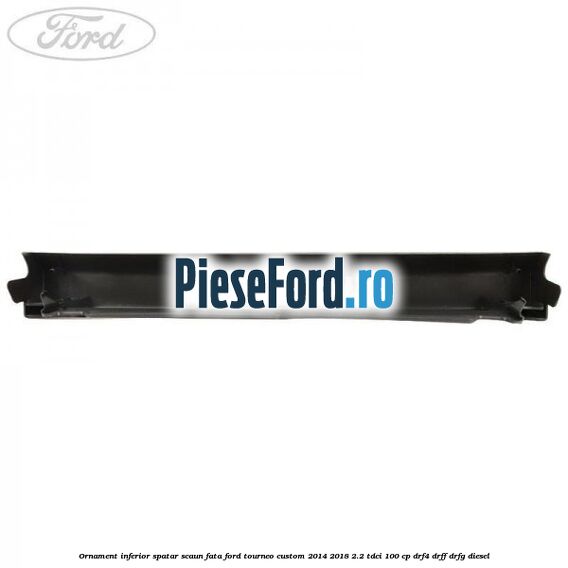 Ornament inferior spatar scaun fata Ford Tourneo Custom 2014-2018 2.2 TDCi 100 cp DRF4, DRFF, DRFG diesel