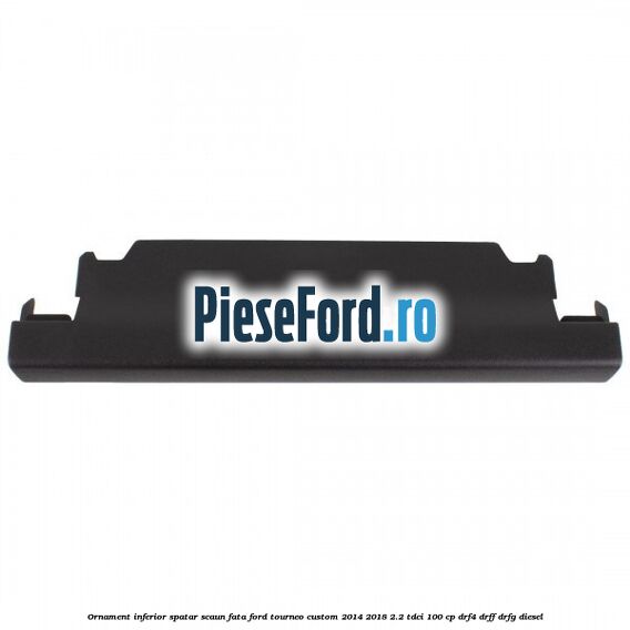 Ornament inferior spatar scaun fata Ford Tourneo Custom 2014-2018 2.2 TDCi 100 cp DRF4, DRFF, DRFG diesel