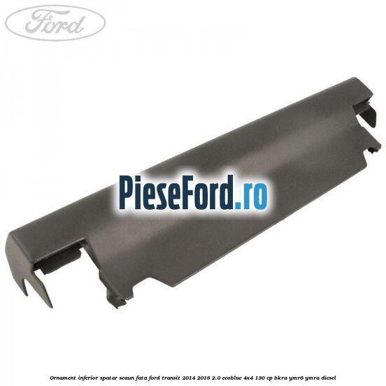 Ornament inferior spatar scaun fata Ford Transit 2014-2018 2.0 EcoBlue 4x4 130 cp BKRA, YMR6, YMRA diesel