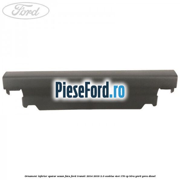 Ornament inferior spatar scaun fata Ford Transit 2014-2018 2.0 EcoBlue 4x4 170 cp BLRA, YNR6, YNRA diesel