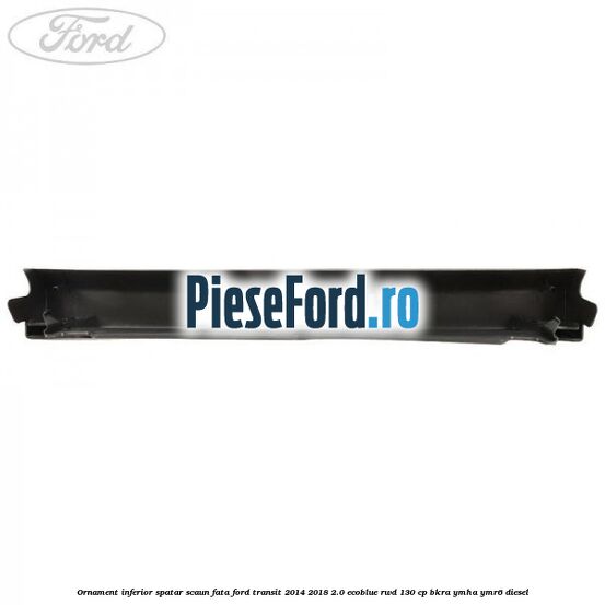 Ornament inferior spatar scaun fata Ford Transit 2014-2018 2.0 EcoBlue RWD 130 cp BKRA, YMHA, YMR6 diesel