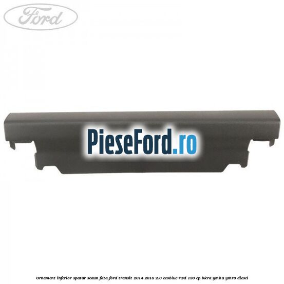 Ornament inferior spatar scaun fata Ford Transit 2014-2018 2.0 EcoBlue RWD 130 cp BKRA, YMHA, YMR6 diesel