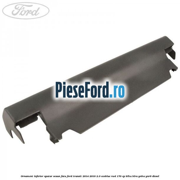 Ornament inferior spatar scaun fata Ford Transit 2014-2018 2.0 EcoBlue RWD 170 cp BLHA, BLRA, YNHA, YNR6 diesel