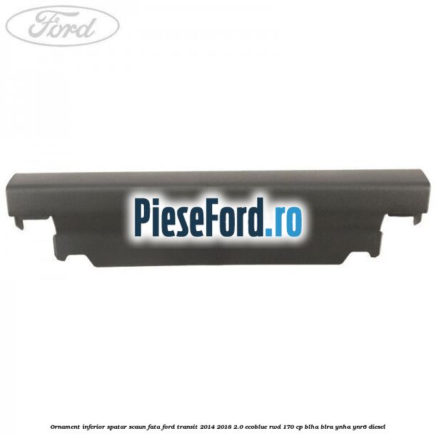 Ornament inferior spatar scaun fata Ford Transit 2014-2018 2.0 EcoBlue RWD 170 cp Ornament inferior spatar scaun fata Ford Transit 2014-2018 2.0 EcoBlue RWD 170 cp BLHA, BLRA, YNHA, YNR6 diesel