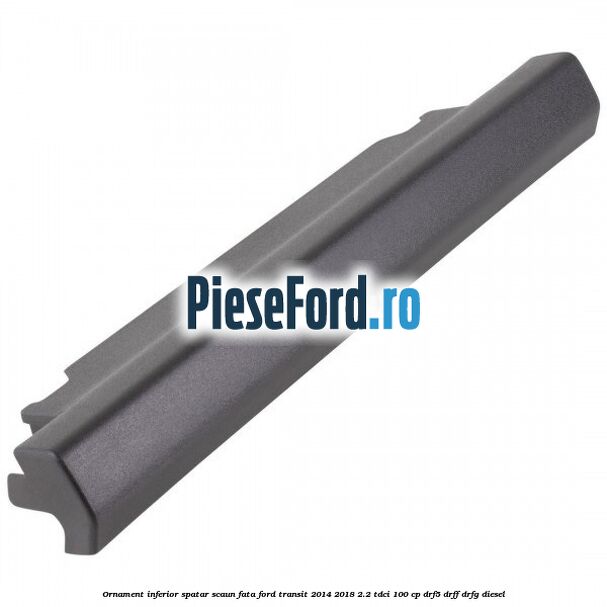 Ornament inferior spatar scaun fata Ford Transit 2014-2018 2.2 TDCi 100 cp DRF5, DRFF, DRFG diesel