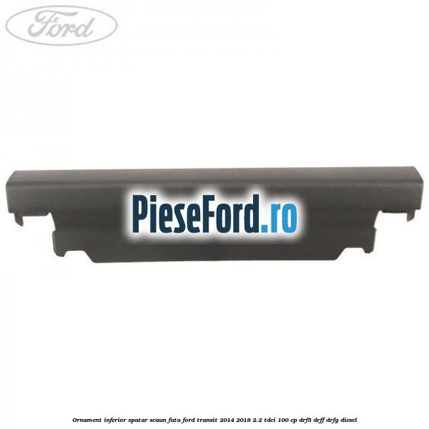 Ornament inferior spatar scaun fata Ford Transit 2014-2018 2.2 TDCi 100 cp DRF5, DRFF, DRFG diesel