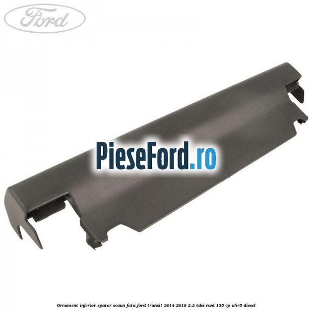 Ornament inferior spatar scaun fata Ford Transit 2014-2018 2.2 TDCi RWD 135 cp UHR5 diesel