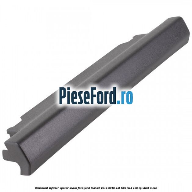 Ornament inferior spatar scaun fata Ford Transit 2014-2018 2.2 TDCi RWD 135 cp Ornament inferior spatar scaun fata Ford Transit 2014-2018 2.2 TDCi RWD 135 cp UHR5 diesel