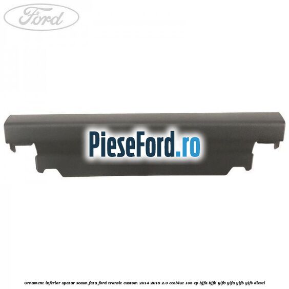 Ornament inferior spatar scaun fata Ford Transit Custom 2014-2018 2.0 EcoBlue 105 cp BJFA, BJFB, YLF6, YLFA, YLFB, YLFS diesel
