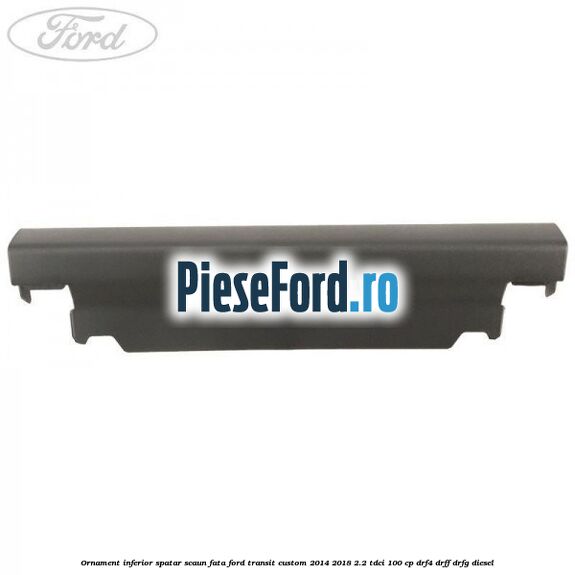 Ornament inferior spatar scaun fata Ford Transit Custom 2014-2018 2.2 TDCi 100 cp DRF4, DRFF, DRFG diesel