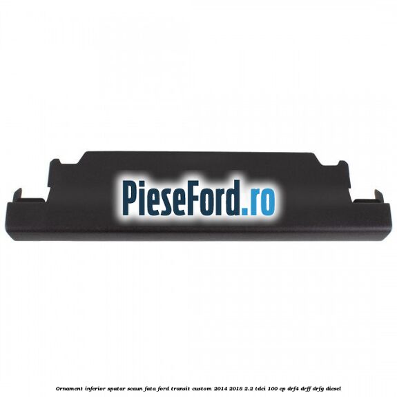 Ornament inferior spatar scaun fata Ford Transit Custom 2014-2018 2.2 TDCi 100 cp DRF4, DRFF, DRFG diesel