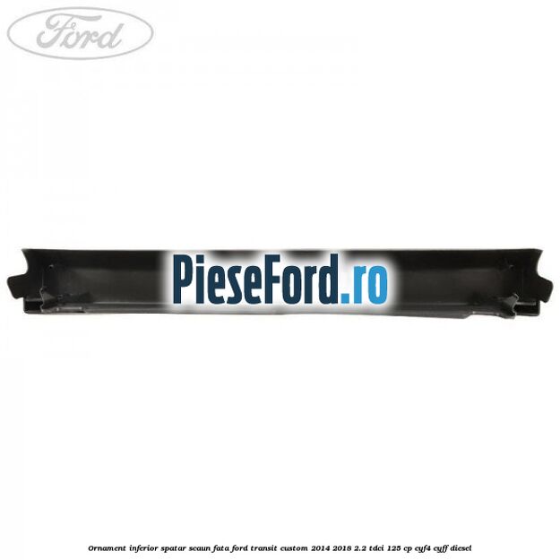 Ornament inferior spatar scaun fata Ford Transit Custom 2014-2018 2.2 TDCi 125 cp CYF4, CYFF diesel