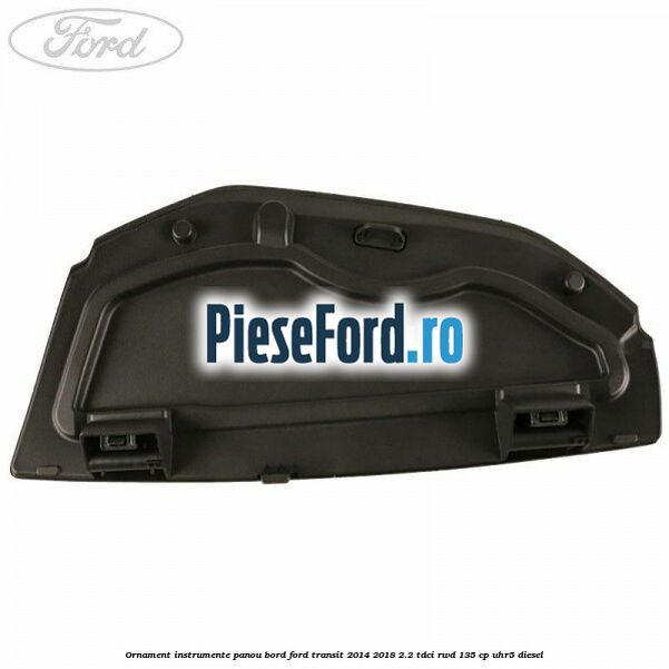 Ornament instrumente panou bord Ford Transit 2014-2018 2.2 TDCi RWD 135 cp Ornament instrumente panou bord Ford Transit 2014-2018 2.2 TDCi RWD 135 cp UHR5 diesel
