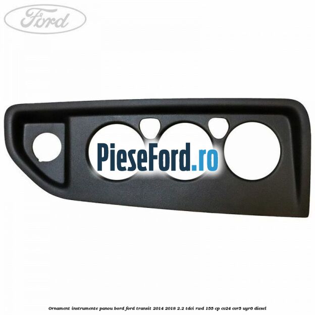 Ornament instrumente panou bord Ford Transit 2014-2018 2.2 TDCi RWD 155 cp Ornament instrumente panou bord Ford Transit 2014-2018 2.2 TDCi RWD 155 cp CV24, CVR5, UYR6 diesel