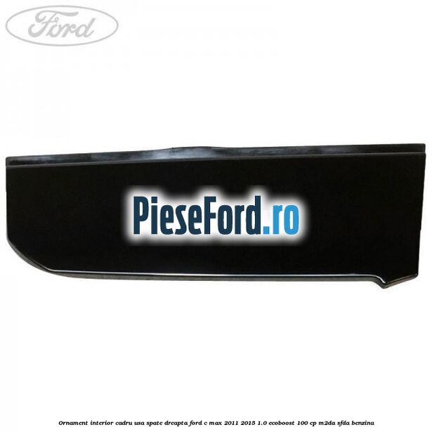 Ornament interior cadru usa spate dreapta Ford C-Max 2011-2015 1.0 EcoBoost 100 cp M2DA, SFDA benzina