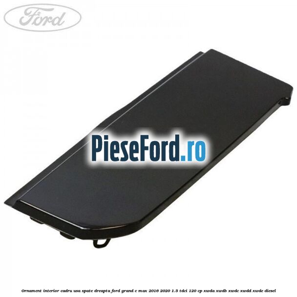 Ornament interior cadru usa spate dreapta Ford Grand C-Max 2016-2020 1.5 TDCi 120 cp Ornament interior cadru usa spate dreapta Ford Grand C-Max 2016-2020 1.5 TDCi 120 cp XWDA, XWDB, XWDC, XWDD, XWDE diesel