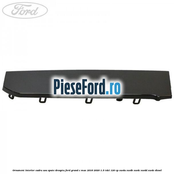 Ornament interior cadru usa spate dreapta Ford Grand C-Max 2016-2020 1.5 TDCi 120 cp Ornament interior cadru usa spate dreapta Ford Grand C-Max 2016-2020 1.5 TDCi 120 cp XWDA, XWDB, XWDC, XWDD, XWDE diesel
