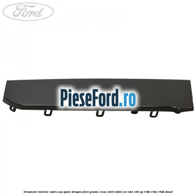 Ornament interior cadru usa spate dreapta Ford Grand C-Max 2016-2020 2.0 TDCi 150 cp Ornament interior cadru usa spate dreapta Ford Grand C-Max 2016-2020 2.0 TDCi 150 cp T7DB, T7DC, T7DD diesel