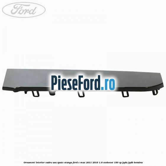 Ornament interior cadru usa spate stanga Ford C-Max 2011-2015 1.6 EcoBoost 150 cp JQDA, JQDB benzina