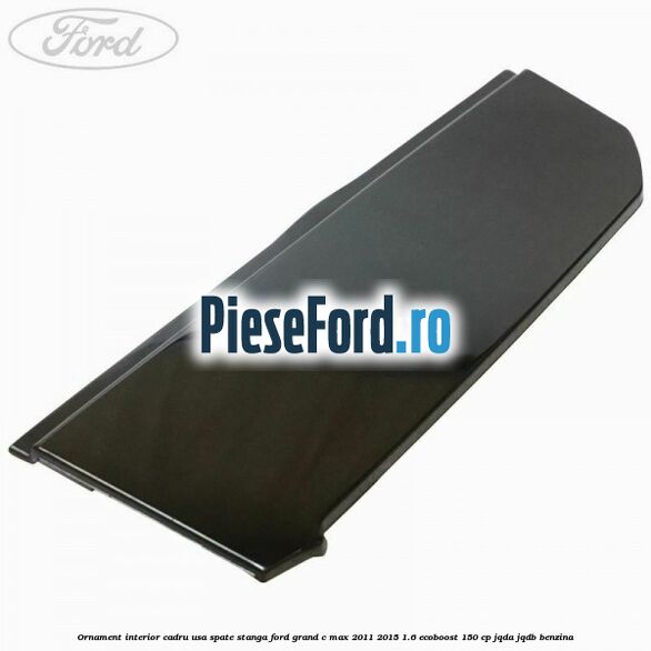 Ornament interior cadru usa spate stanga Ford Grand C-Max 2011-2015 1.6 EcoBoost 150 cp JQDA, JQDB benzina