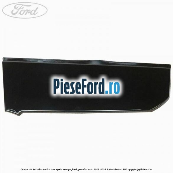 Ornament interior cadru usa spate stanga Ford Grand C-Max 2011-2015 1.6 EcoBoost 150 cp Ornament interior cadru usa spate stanga Ford Grand C-Max 2011-2015 1.6 EcoBoost 150 cp JQDA, JQDB benzina
