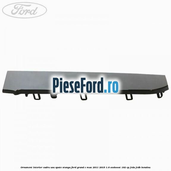 Ornament interior cadru usa spate stanga Ford Grand C-Max 2011-2015 1.6 EcoBoost 182 cp Ornament interior cadru usa spate stanga Ford Grand C-Max 2011-2015 1.6 EcoBoost 182 cp JTDA, JTDB benzina