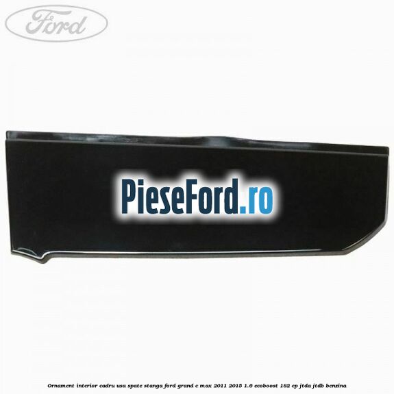 Ornament interior cadru usa spate stanga Ford Grand C-Max 2011-2015 1.6 EcoBoost 182 cp Ornament interior cadru usa spate stanga Ford Grand C-Max 2011-2015 1.6 EcoBoost 182 cp JTDA, JTDB benzina